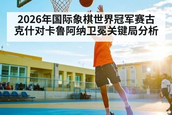 2026年国际象棋世界冠军赛古克什对卡鲁阿纳卫冕关键局分析
